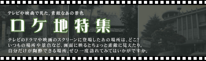 テレビや映画で見た、素敵なあの景色 ロケ地特集 テレビのドラマや映画のスクリーンに登場したあの場所は、どこ？ いつもの場所や景色など、画面に映るとちょっと素敵に見えたり。自分だけが陶酔できる場所、ぜひ一度訪れてみてはいかがですか。