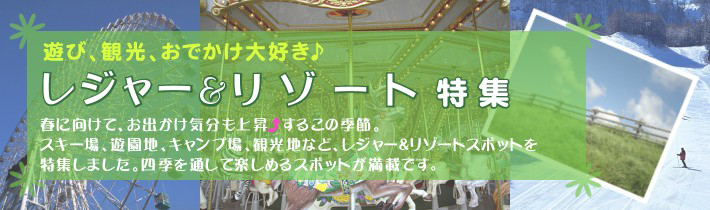 遊び、観光、おでかけ大好き♪ レジャー&リゾート特集春に向けて、お出かけ気分も上昇するこの季節。スキー場、遊園地、キャンプ場、観光地など、レジャー&スポットを特集しました。四季を通して楽しめるスポットが満載です。